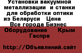 Установки вакуумной металлизации  и станки для обработки оптики из Беларуси › Цена ­ 100 - Все города Бизнес » Оборудование   . Крым,Гаспра